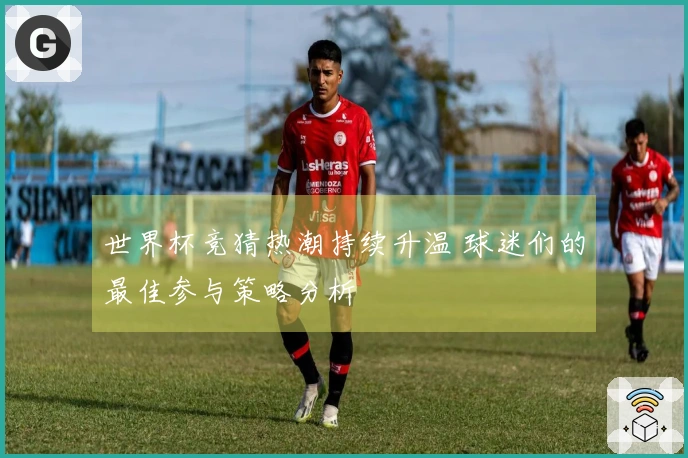 世界杯竞猜热潮持续升温 球迷们的最佳参与策略分析