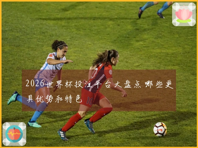 2026世界杯投注平台大盘点 哪些更具优势和特色
