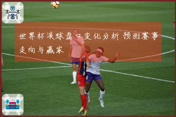 世界杯滚球盘口变化分析 预测赛事走向与赢家